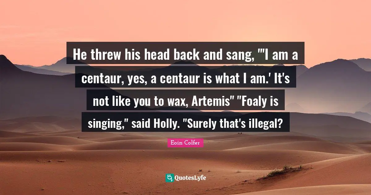 He threw his head back and sang, "'I am a centaur, yes, a centaur is what I am.' It's not like you to wax, Artemis" "Foaly is singing," said Holly. "Surely that's illegal?