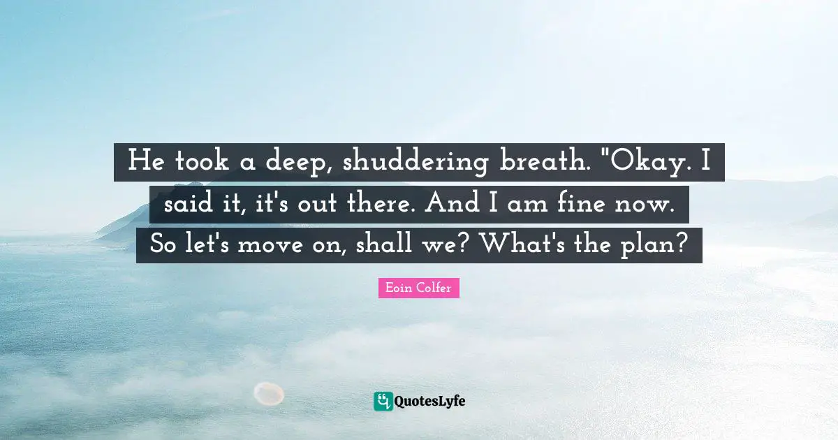 He took a deep, shuddering breath. "Okay. I said it, it's out there. And I am fine now. So let's move on, shall we? What's the plan?