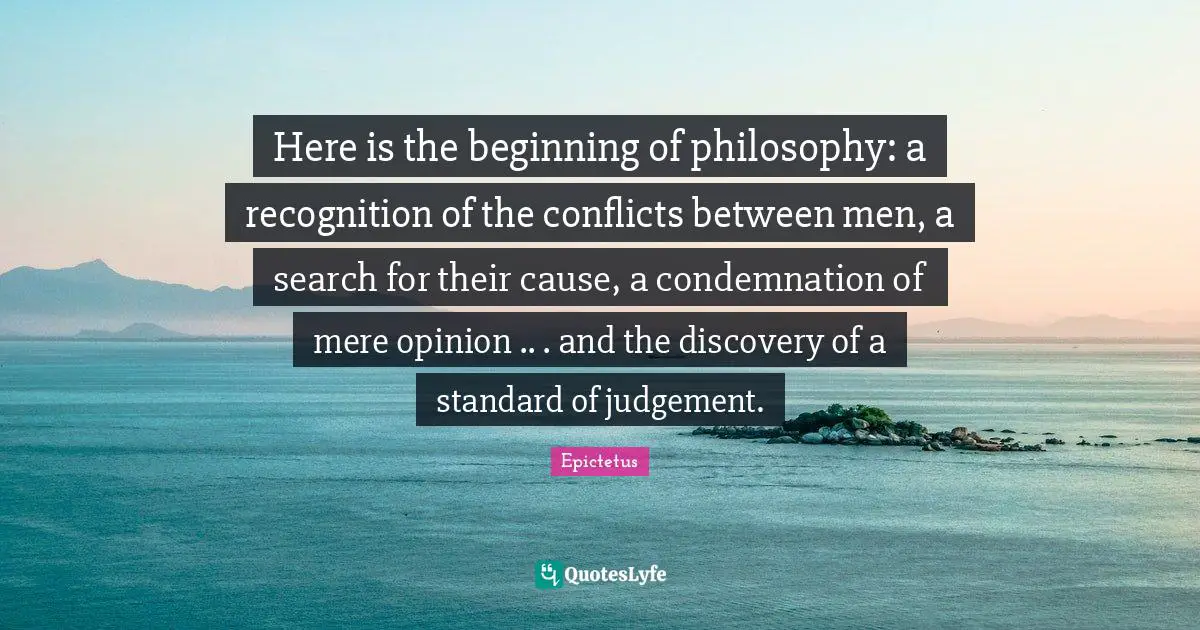 Here is the beginning of philosophy: a recognition of the conflicts between men, a search for their cause, a condemnation of mere opinion .. . and the discovery of a standard of judgement.