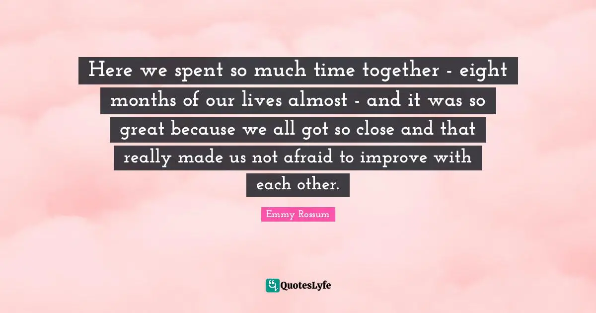 Here we spent so much time together - eight months of our lives almost - and it was so great because we all got so close and that really made us not afraid to improve with each other.