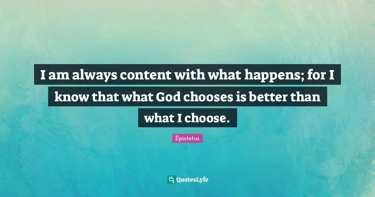 I am always content with what happens; for I know that what God chooses is better than what I choose.