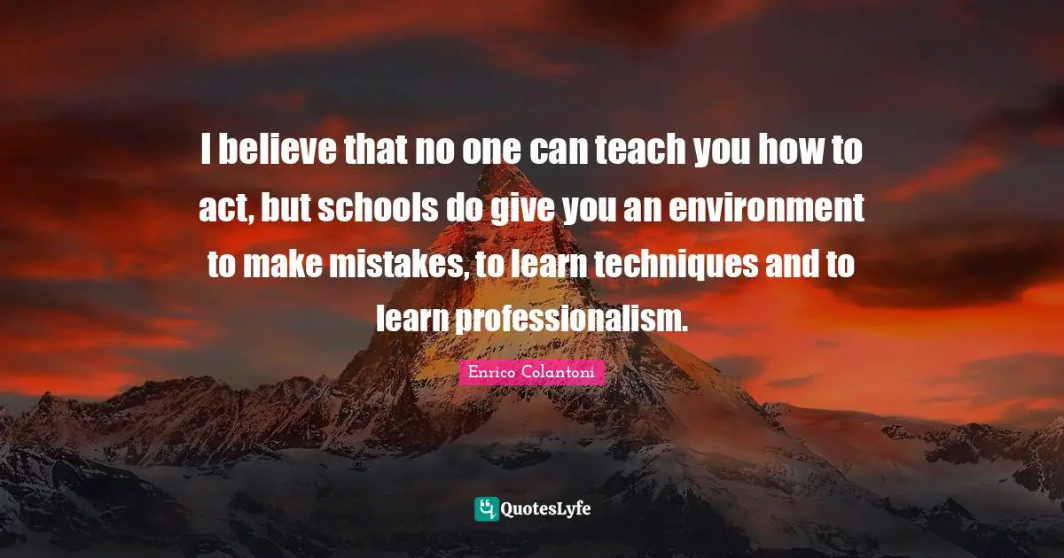 I believe that no one can teach you how to act, but schools do give you an environment to make mistakes, to learn techniques and to learn professionalism.