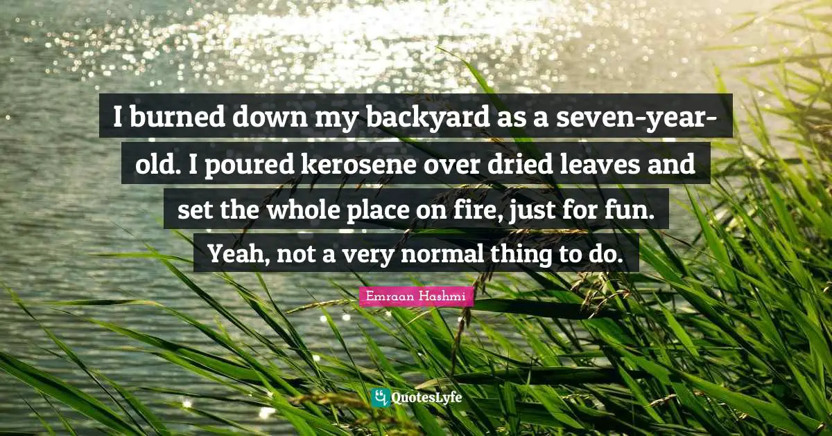 I burned down my backyard as a seven-year-old. I poured kerosene over dried leaves and set the whole place on fire, just for fun. Yeah, not a very normal thing to do.