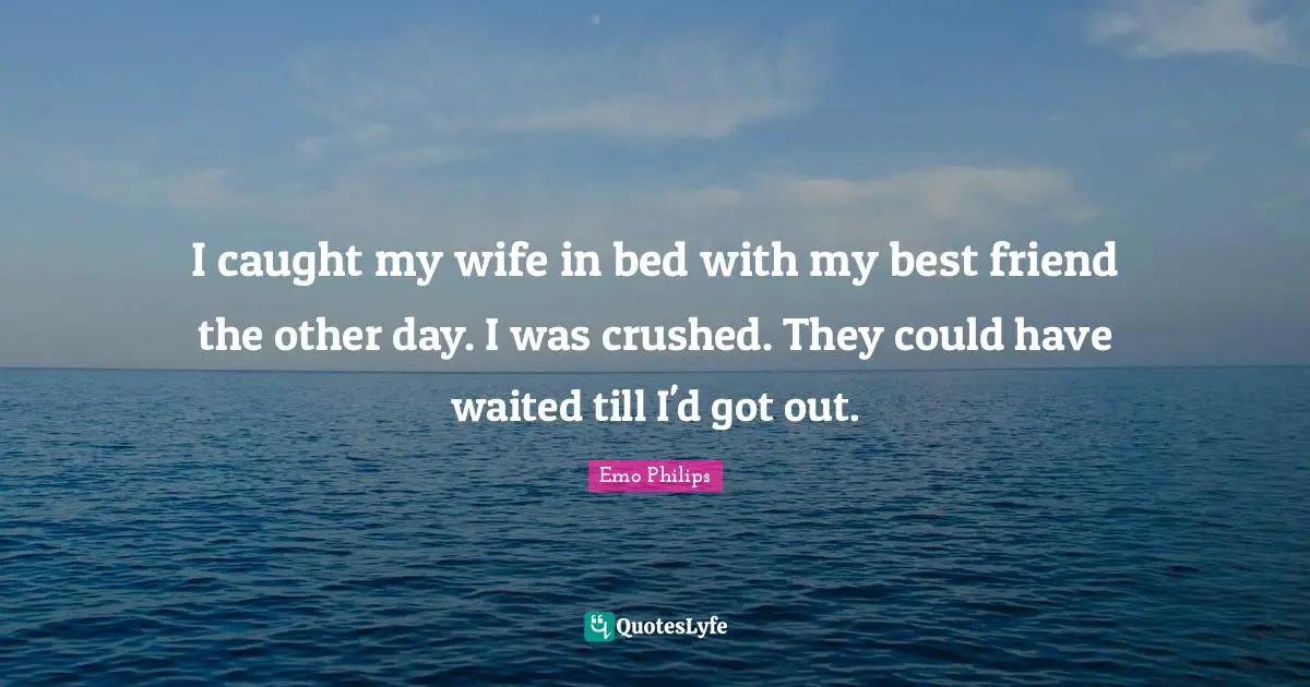 I caught my wife in bed with my best friend the other day. I was crushed. They could have waited till I'd got out.