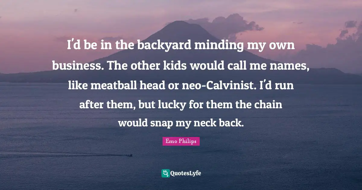 I'd be in the backyard minding my own business. The other kids would call me names, like meatball head or neo-Calvinist. I'd run after them, but lucky for them the chain would snap my neck back.