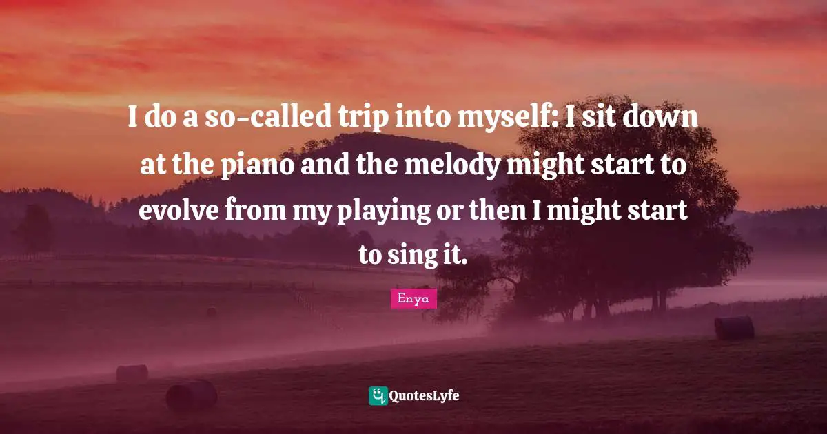 Enya Quotes: "I do a so-called trip into myself: I sit down at the piano and the melody might start to evolve from my playing or then I might start to sing it."