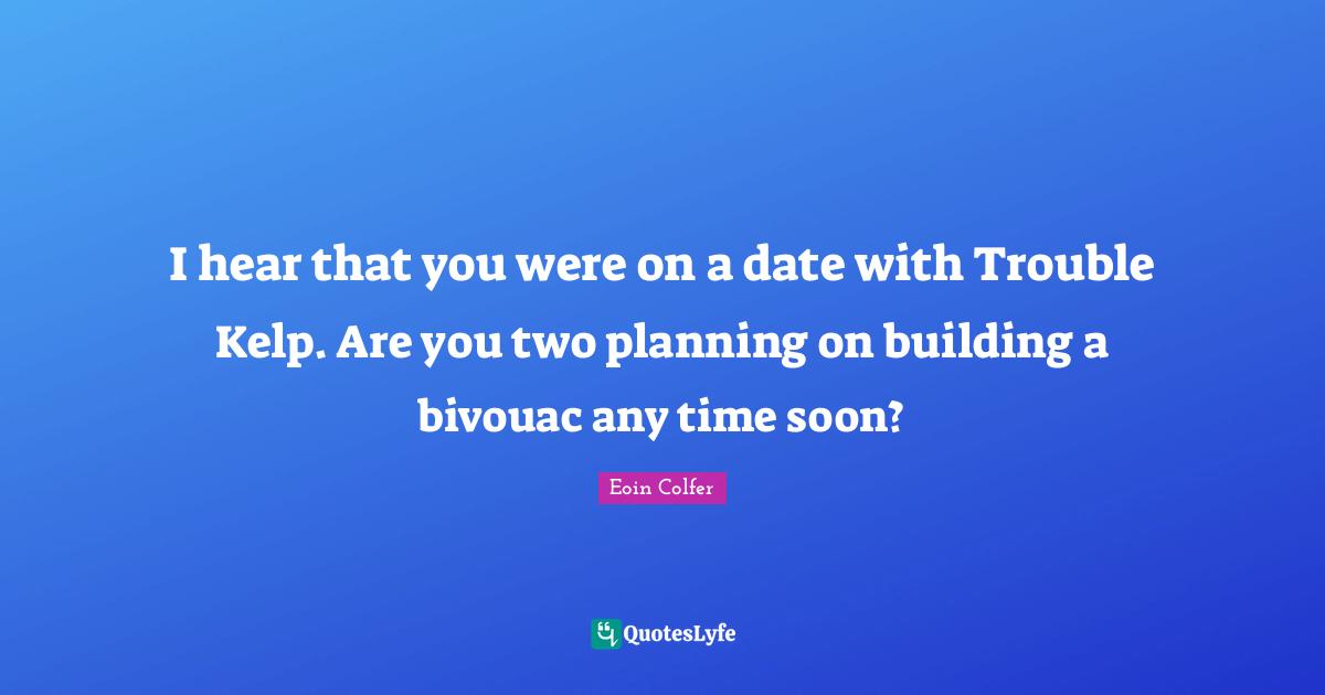 I hear that you were on a date with Trouble Kelp. Are you two planning on building a bivouac any time soon?