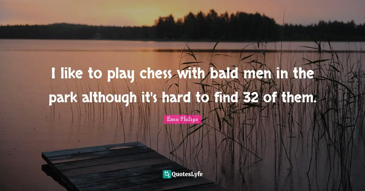 I like to play chess with bald men in the park although it's hard to find 32 of them.
