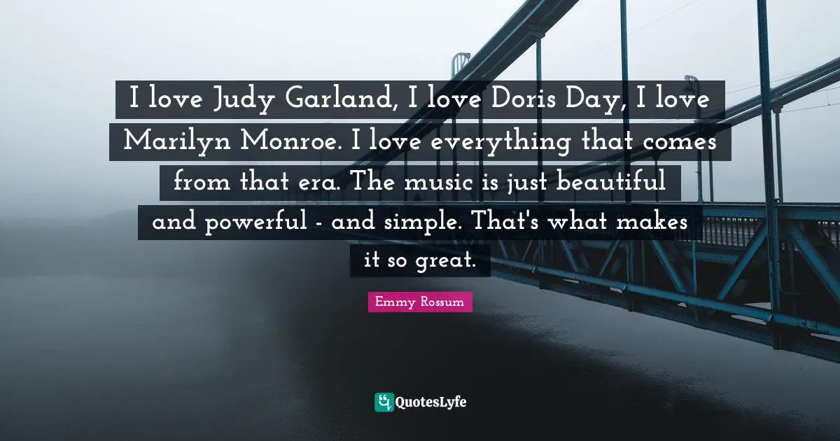 I love Judy Garland, I love Doris Day, I love Marilyn Monroe. I love everything that comes from that era. The music is just beautiful and powerful - and simple. That's what makes it so great.