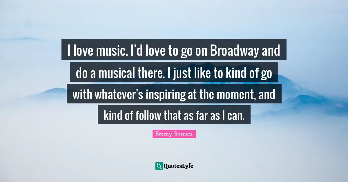I love music. I'd love to go on Broadway and do a musical there. I just like to kind of go with whatever's inspiring at the moment, and kind of follow that as far as I can.