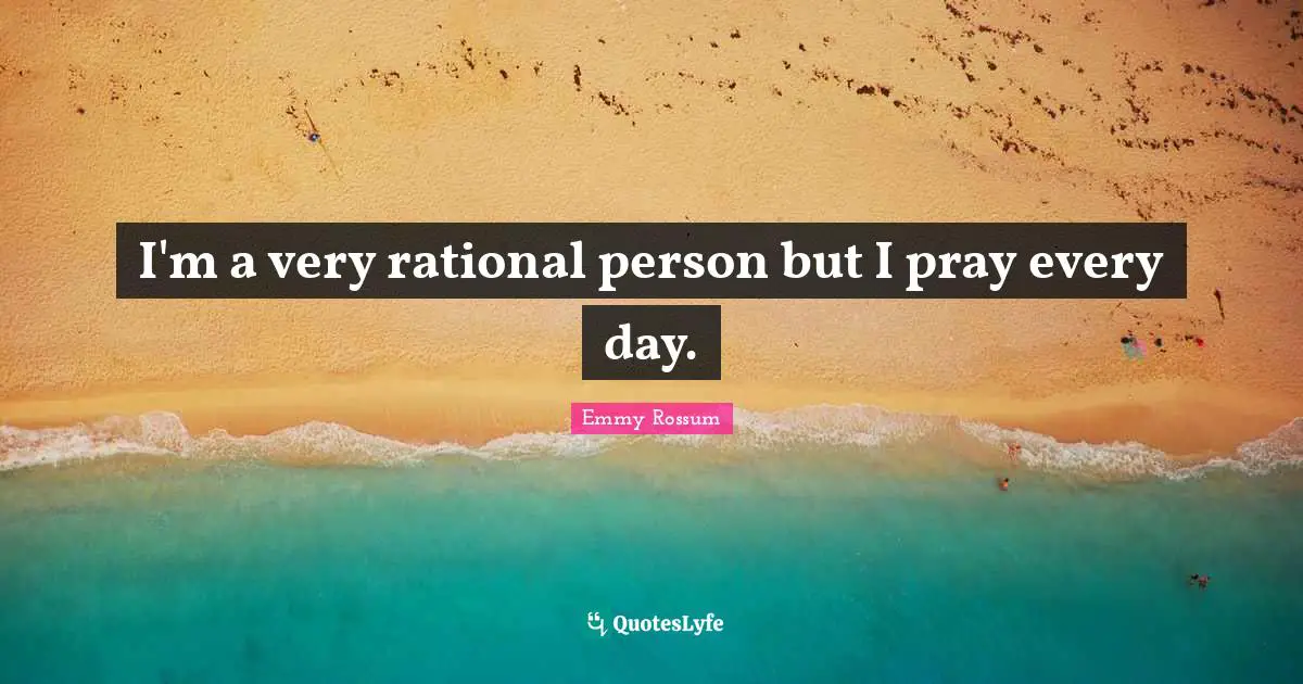 I'm a very rational person but I pray every day.