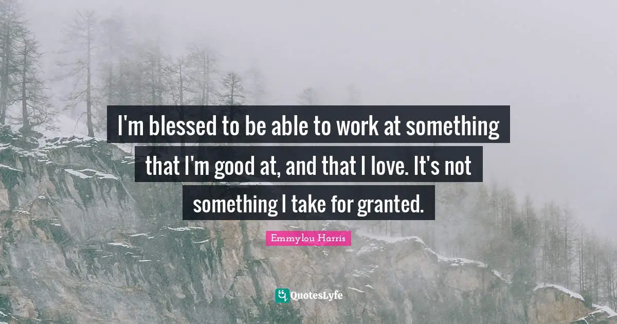 I'm blessed to be able to work at something that I'm good at, and that I love. It's not something I take for granted.