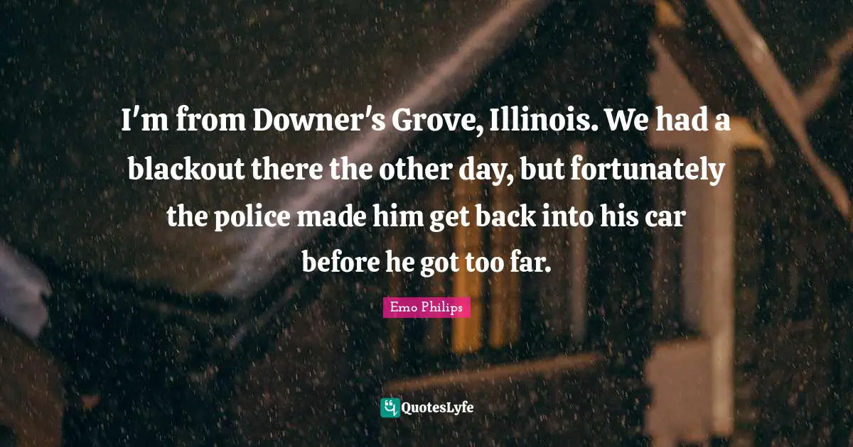I'm from Downer's Grove, Illinois. We had a blackout there the other day, but fortunately the police made him get back into his car before he got too far.