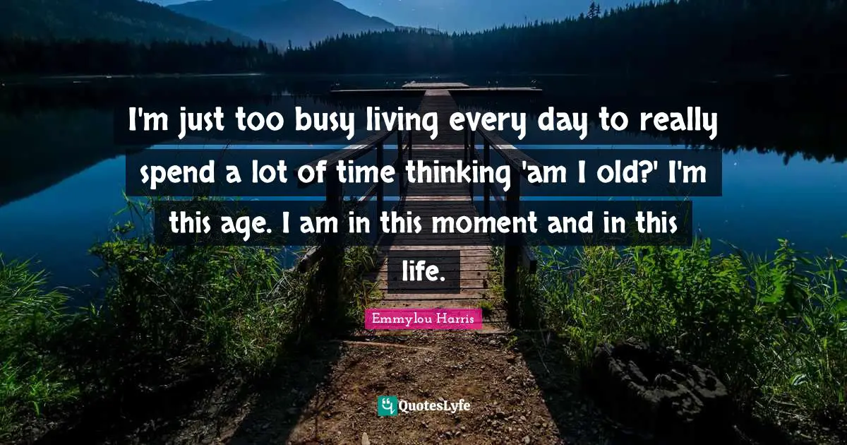 I'm just too busy living every day to really spend a lot of time thinking 'am I old?' I'm this age. I am in this moment and in this life.