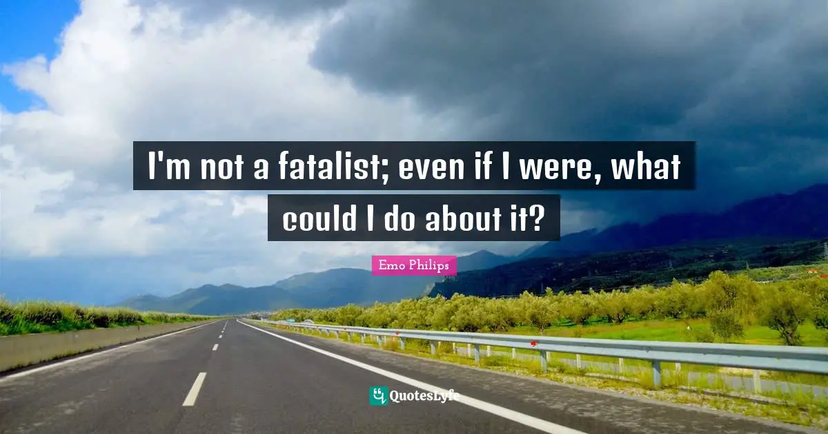 I'm not a fatalist; even if I were, what could I do about it?