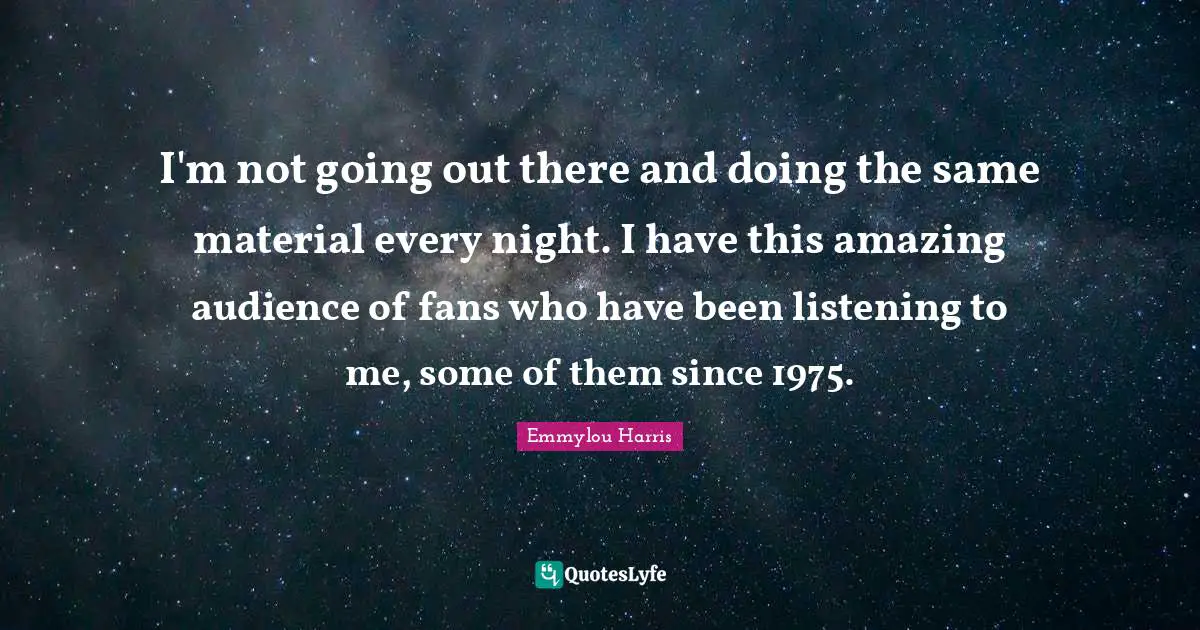 I'm not going out there and doing the same material every night. I have this amazing audience of fans who have been listening to me, some of them since 1975.