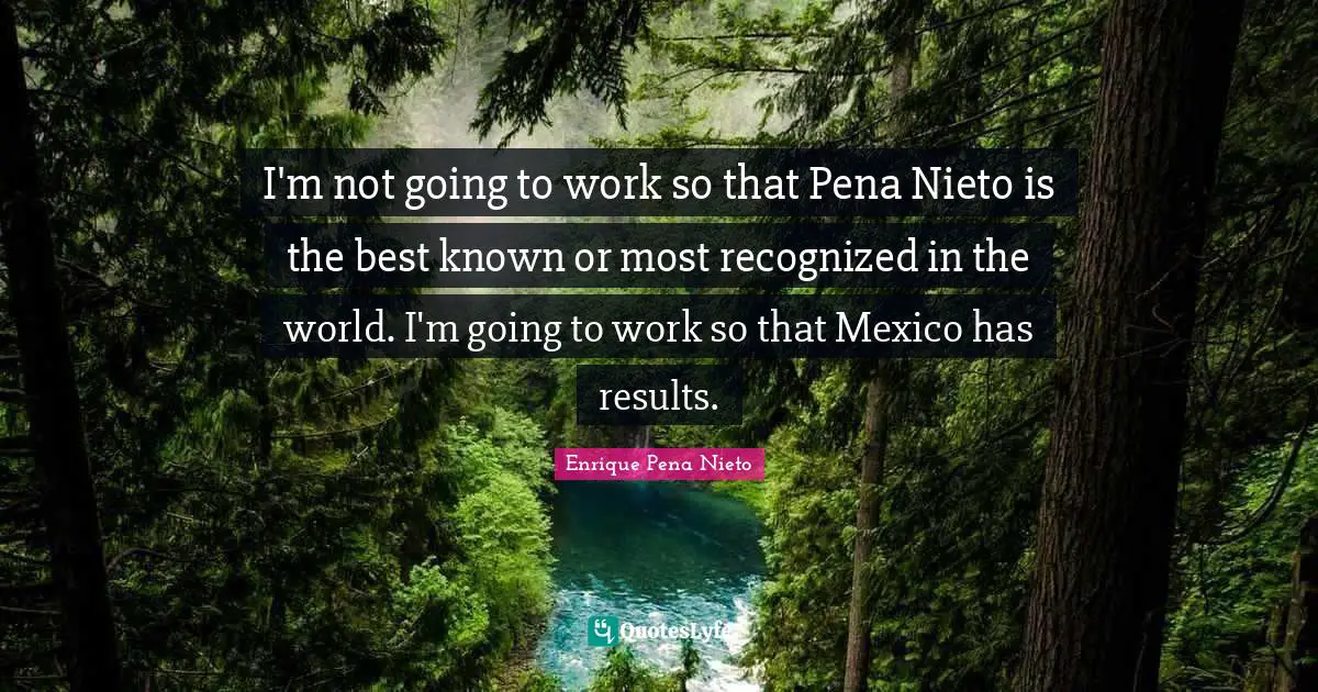 I'm not going to work so that Pena Nieto is the best known or most recognized in the world. I'm going to work so that Mexico has results.