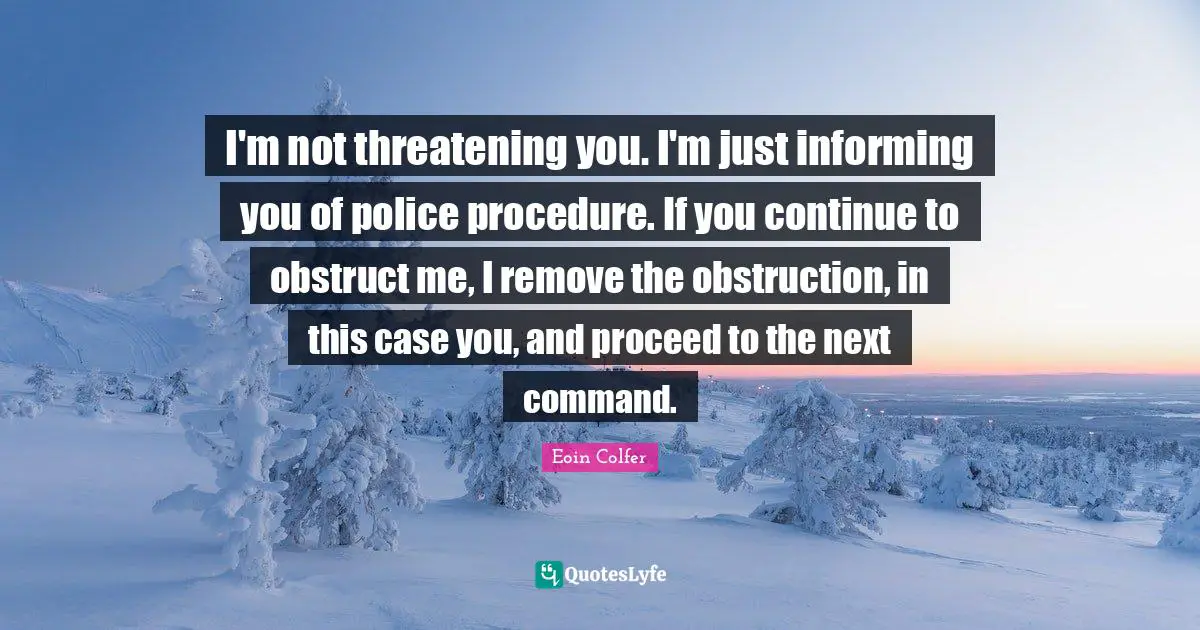 I'm not threatening you. I'm just informing you of police procedure. If you continue to obstruct me, I remove the obstruction, in this case you, and proceed to the next command.