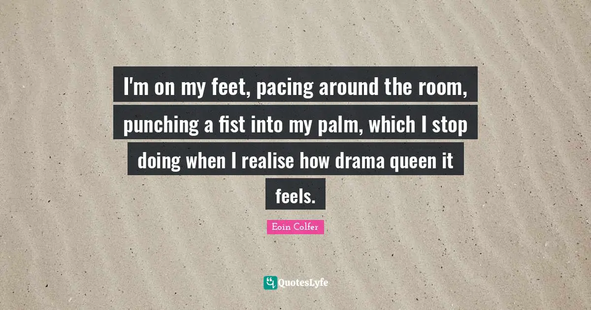 I'm on my feet, pacing around the room, punching a fist into my palm, which I stop doing when I realise how drama queen it feels.