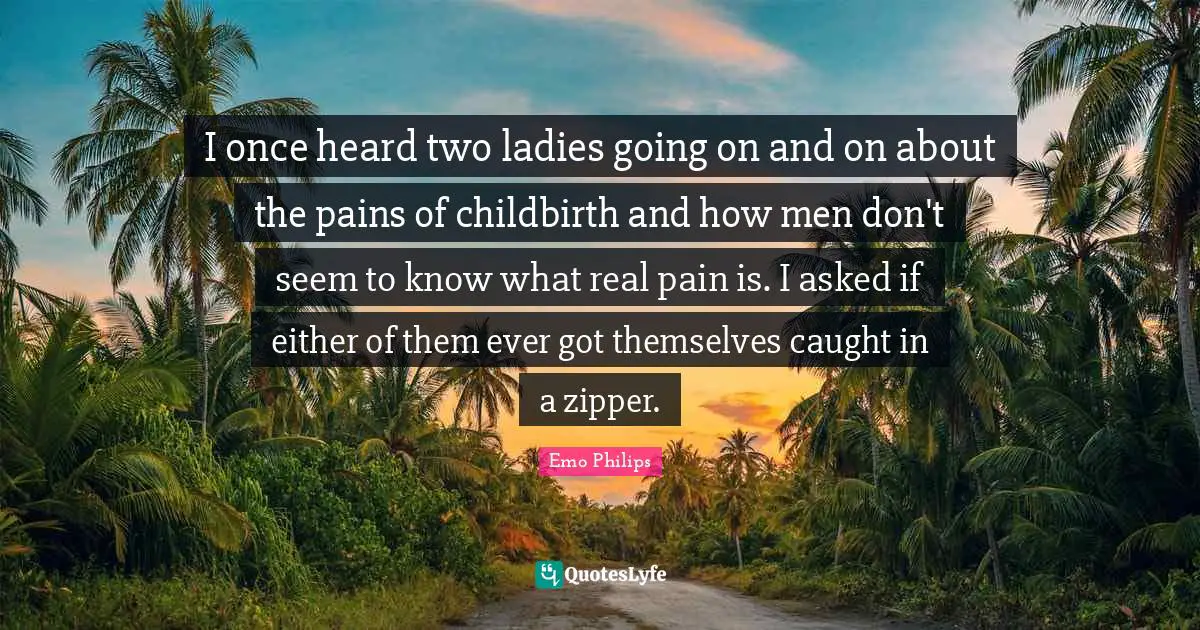 I once heard two ladies going on and on about the pains of childbirth and how men don't seem to know what real pain is. I asked if either of them ever got themselves caught in a zipper.