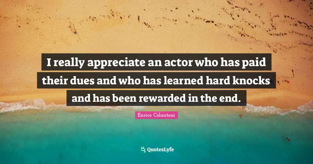 I really appreciate an actor who has paid their dues and who has learned hard knocks and has been rewarded in the end.