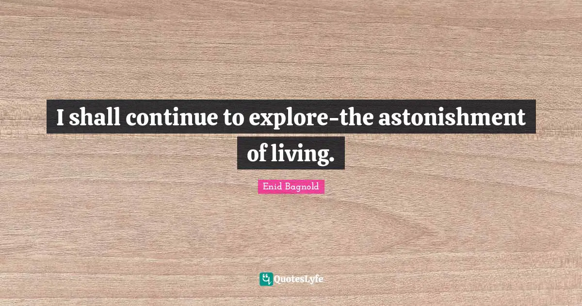 I shall continue to explore-the astonishment of living.