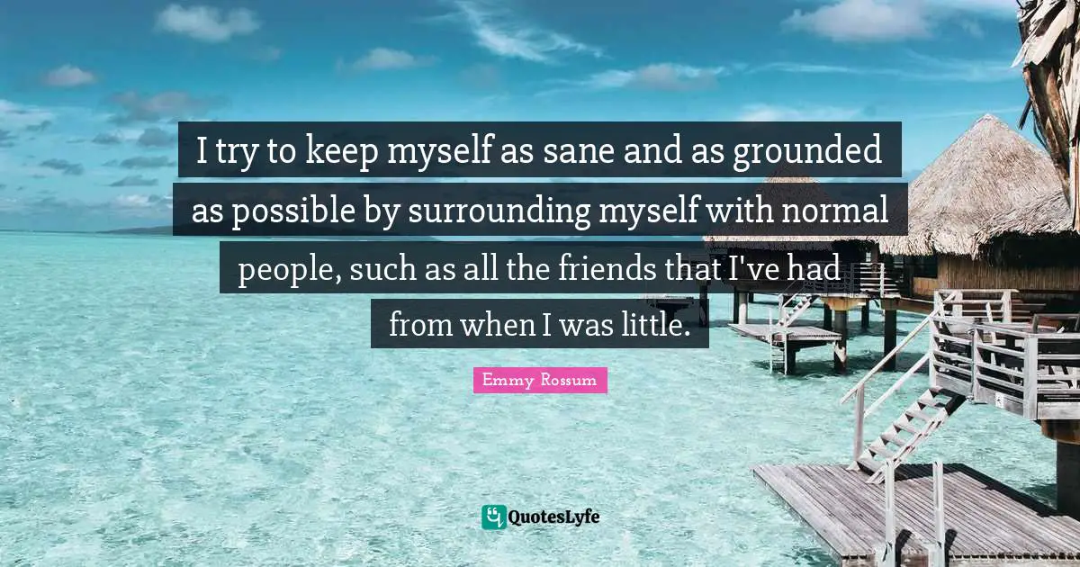 I try to keep myself as sane and as grounded as possible by surrounding myself with normal people, such as all the friends that I've had from when I was little.