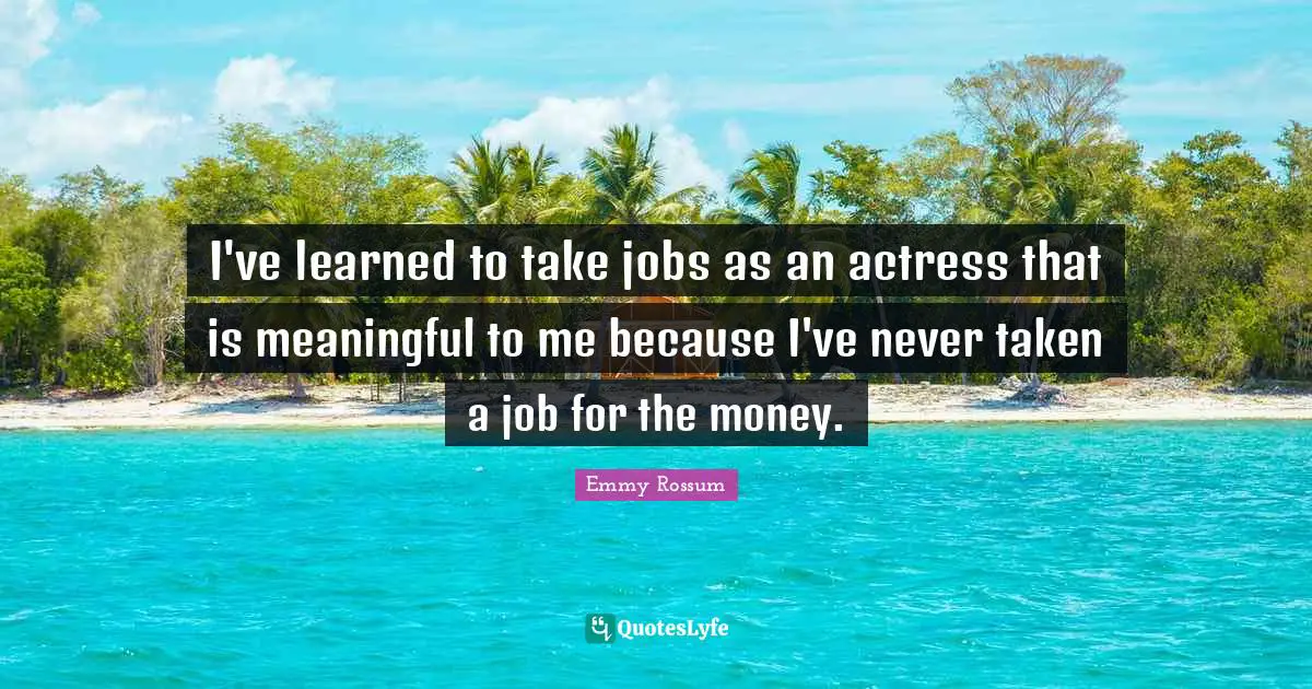 I've learned to take jobs as an actress that is meaningful to me because I've never taken a job for the money.