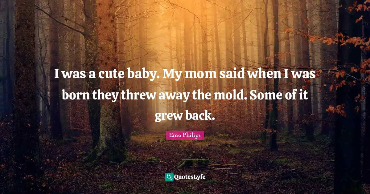 I was a cute baby. My mom said when I was born they threw away the mold. Some of it grew back.