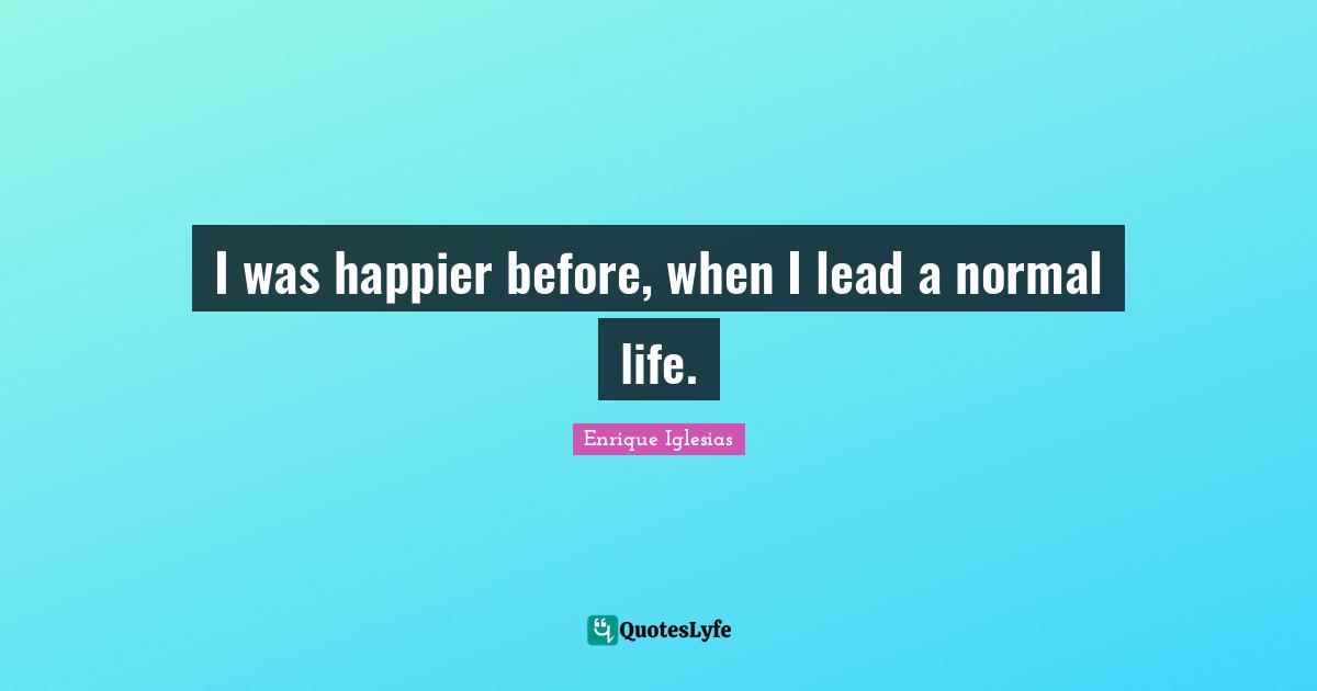 I was happier before, when I lead a normal life.