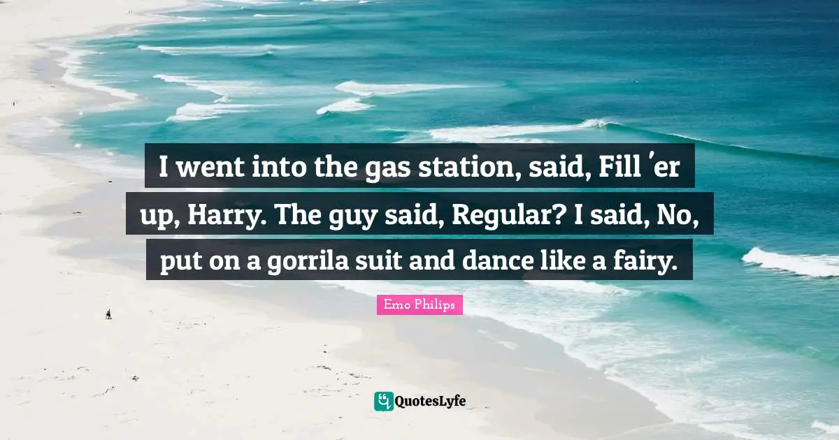 I went into the gas station, said, Fill 'er up, Harry. The guy said, Regular? I said, No, put on a gorrila suit and dance like a fairy.