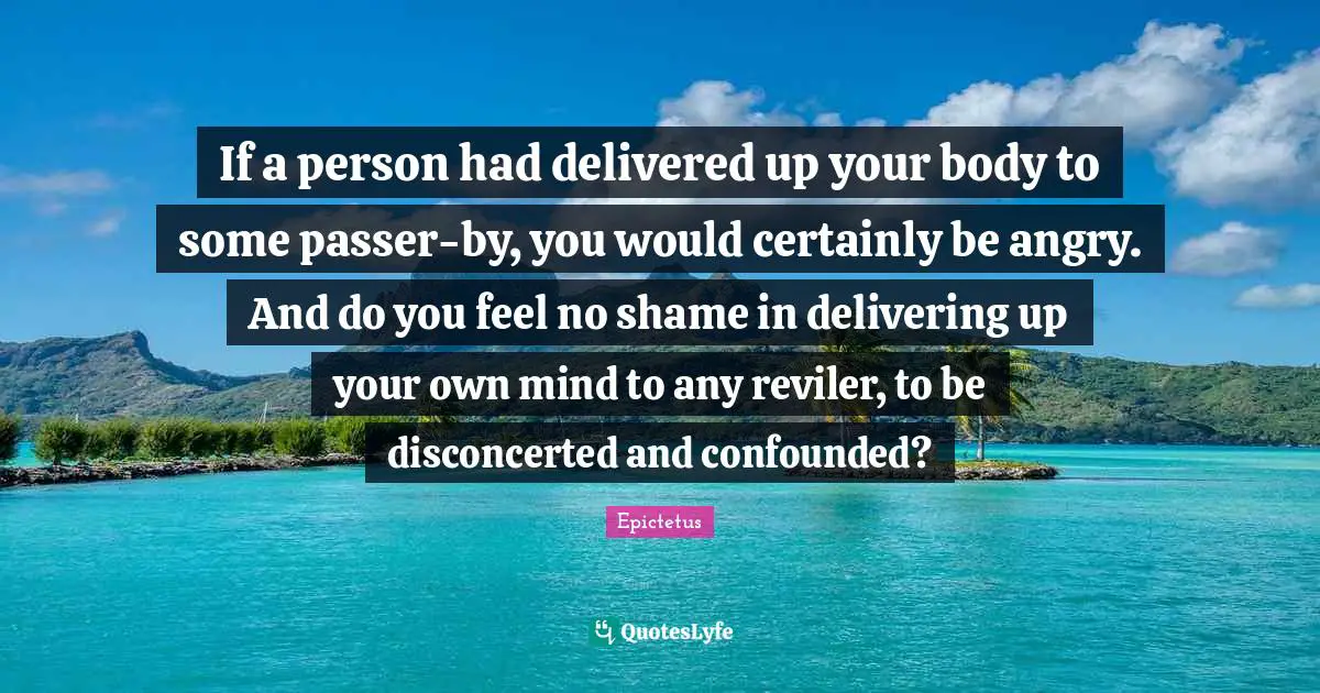 If a person had delivered up your body to some passer-by, you would certainly be angry. And do you feel no shame in delivering up your own mind to any reviler, to be disconcerted and confounded?