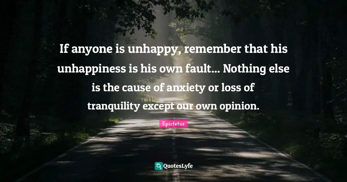 If anyone is unhappy, remember that his unhappiness is his own fault... Nothing else is the cause of anxiety or loss of tranquility except our own opinion.
