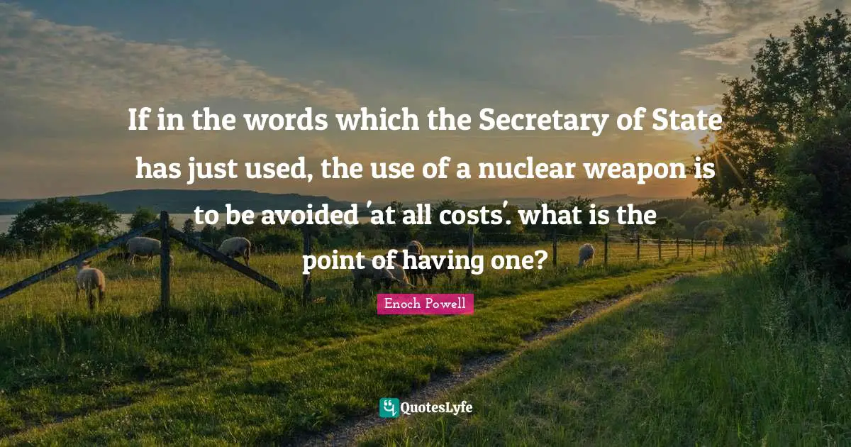 Enoch Powell Quotes: "If in the words which the Secretary of State has just used, the use of a nuclear weapon is to be avoided 'at all costs'. what is the point of having one?"