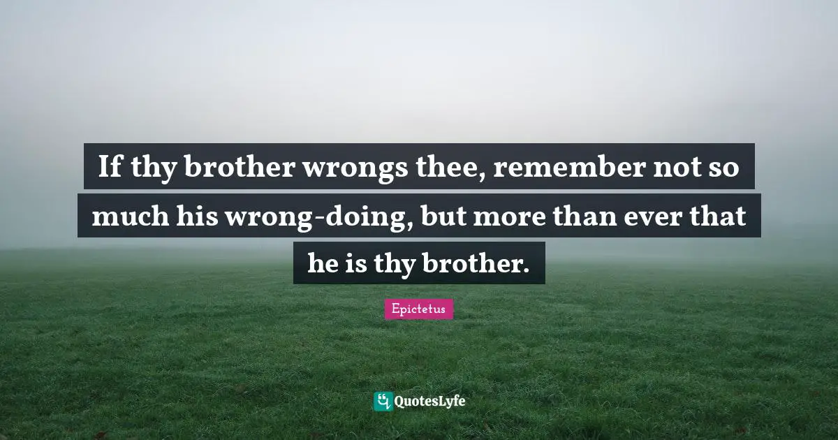If thy brother wrongs thee, remember not so much his wrong-doing, but more than ever that he is thy brother.
