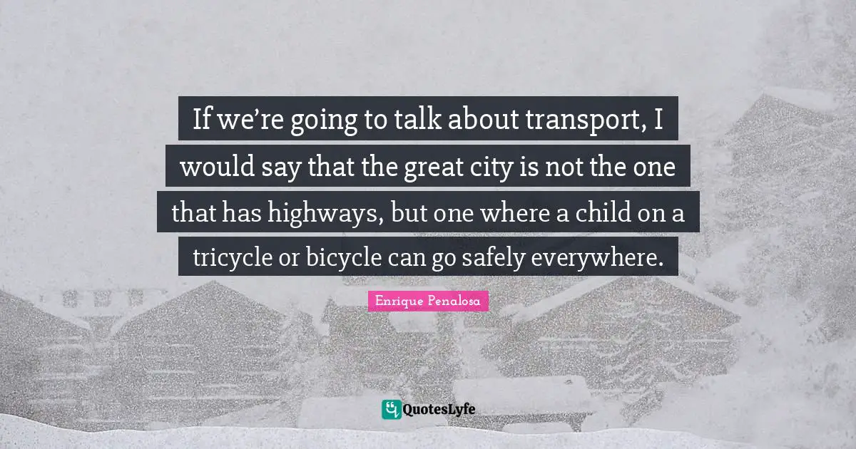 If we’re going to talk about transport, I would say that the great city is not the one that has highways, but one where a child on a tricycle or bicycle can go safely everywhere.