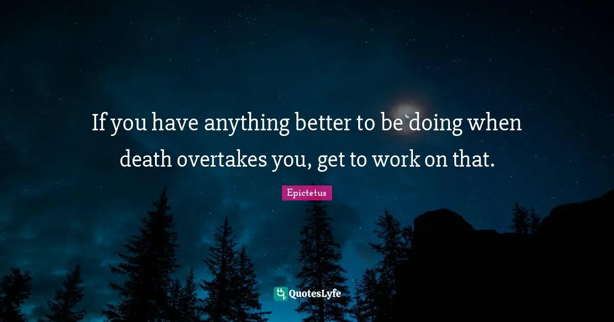 If you have anything better to be doing when death overtakes you, get to work on that.