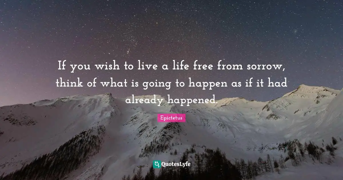 If you wish to live a life free from sorrow, think of what is going to happen as if it had already happened.