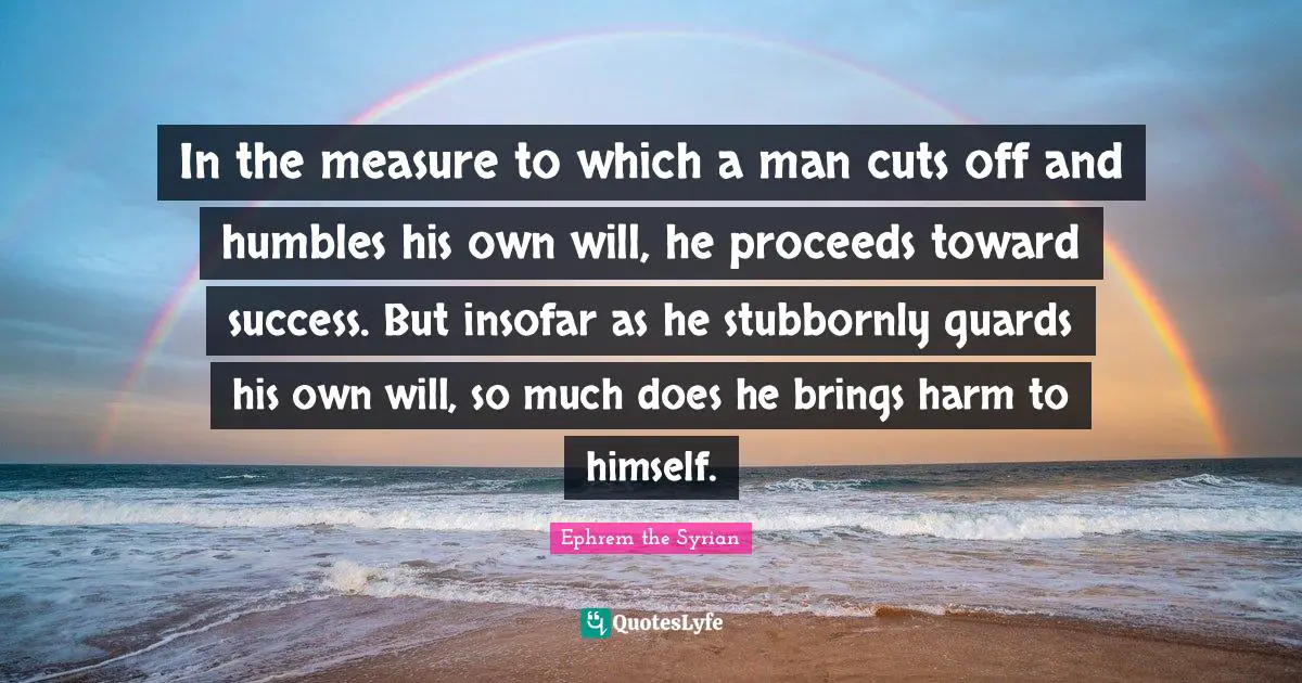 In the measure to which a man cuts off and humbles his own will, he proceeds toward success. But insofar as he stubbornly guards his own will, so much does he brings harm to himself.