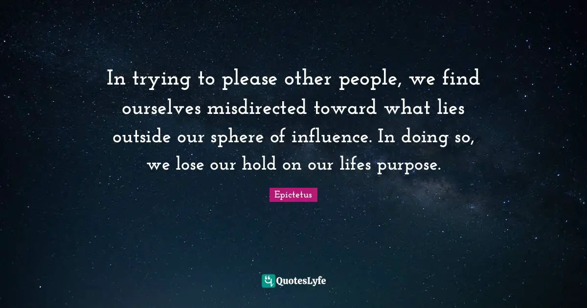 Epictetus Quotes: "In trying to please other people, we find ourselves misdirected toward what lies outside our sphere of influence. In doing so, we lose our hold on our lifes purpose."