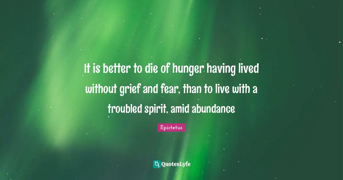 It is better to die of hunger having lived without grief and fear, than to live with a troubled spirit, amid abundance