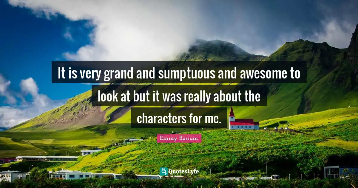 It is very grand and sumptuous and awesome to look at but it was really about the characters for me.