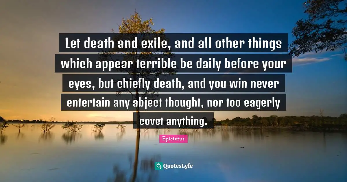Let death and exile, and all other things which appear terrible be daily before your eyes, but chiefly death, and you win never entertain any abject thought, nor too eagerly covet anything.