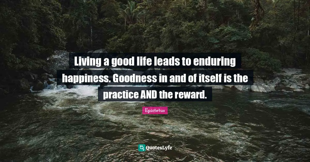 Living a good life leads to enduring happiness. Goodness in and of itself is the practice AND the reward.