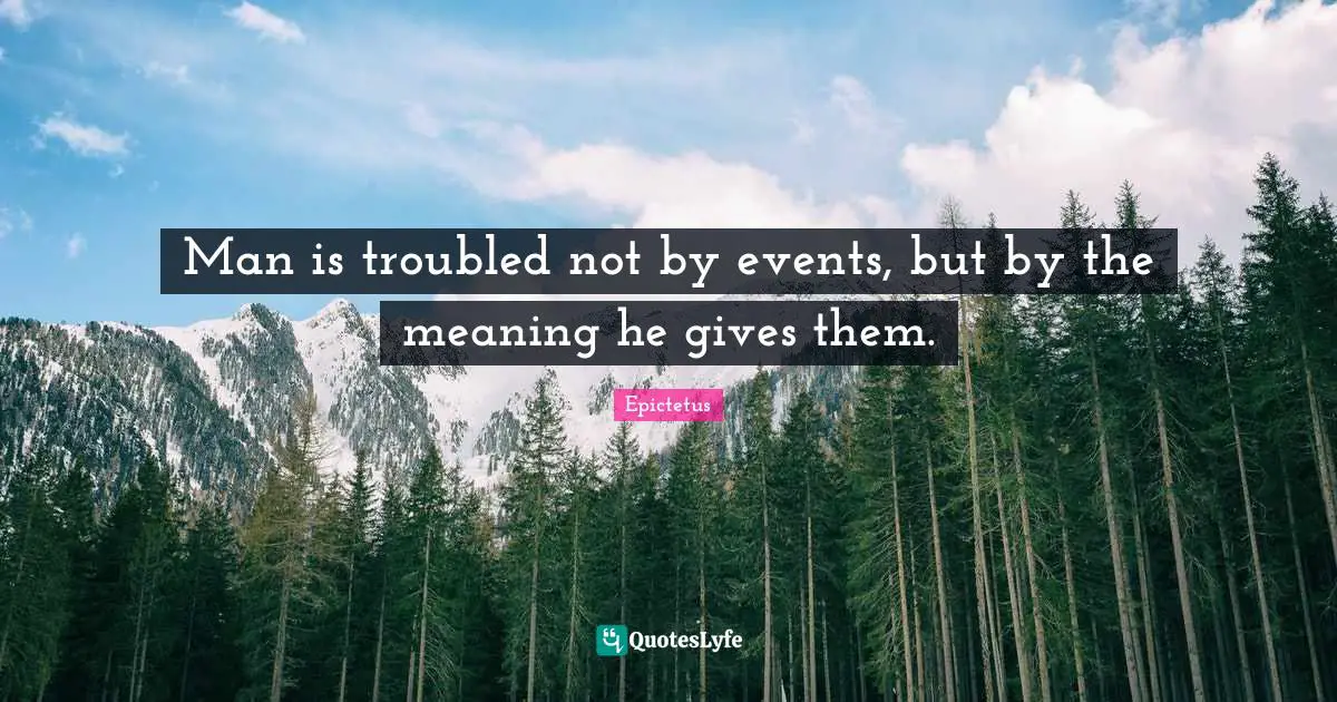 Man is troubled not by events, but by the meaning he gives them.