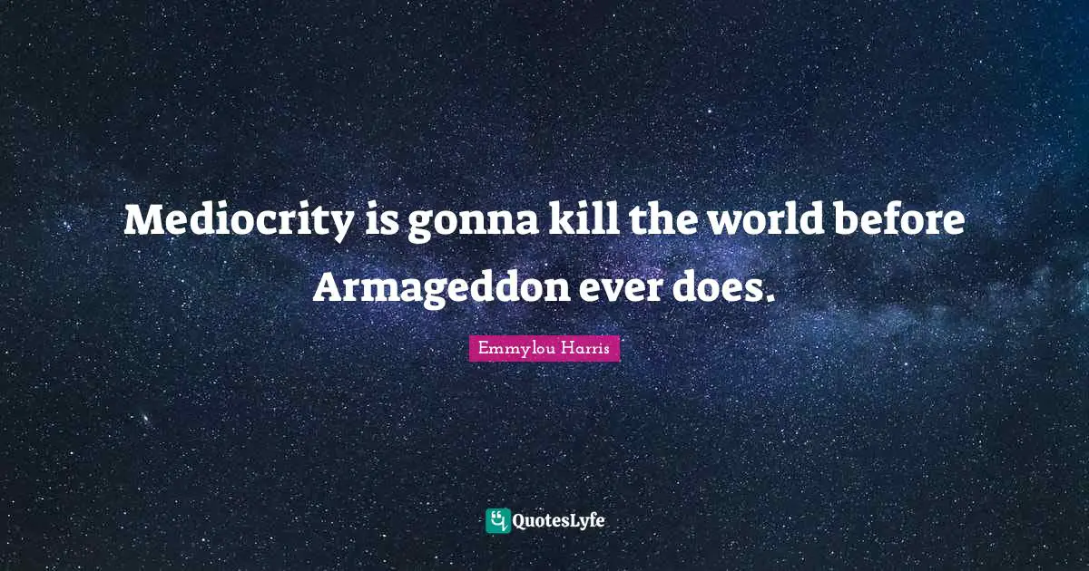 Mediocrity is gonna kill the world before Armageddon ever does.