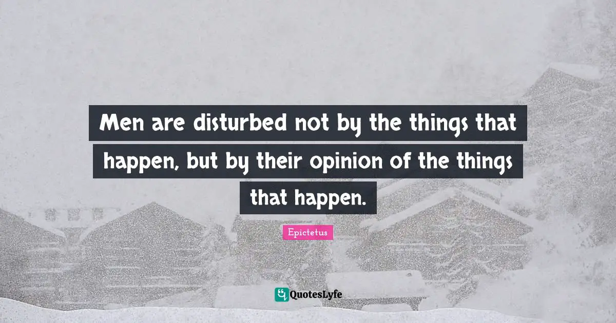 Men are disturbed not by the things that happen, but by their opinion of the things that happen.