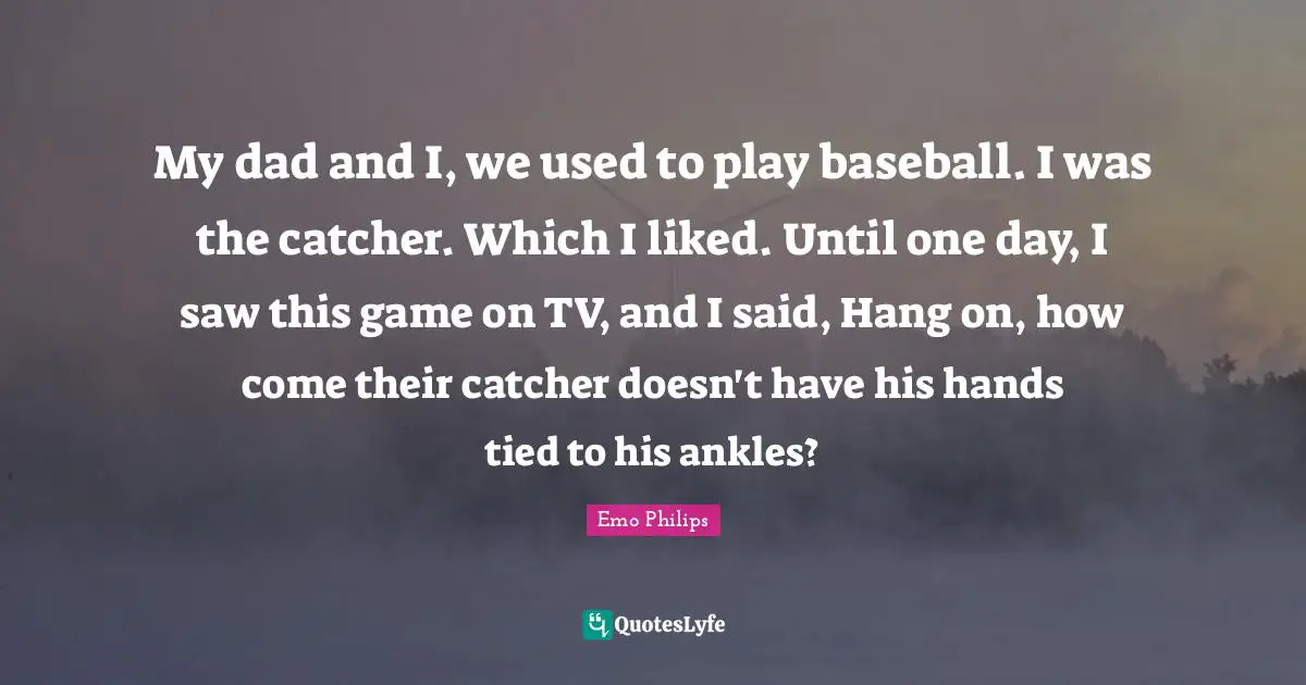My dad and I, we used to play baseball. I was the catcher. Which I liked. Until one day, I saw this game on TV, and I said, Hang on, how come their catcher doesn't have his hands tied to his ankles?