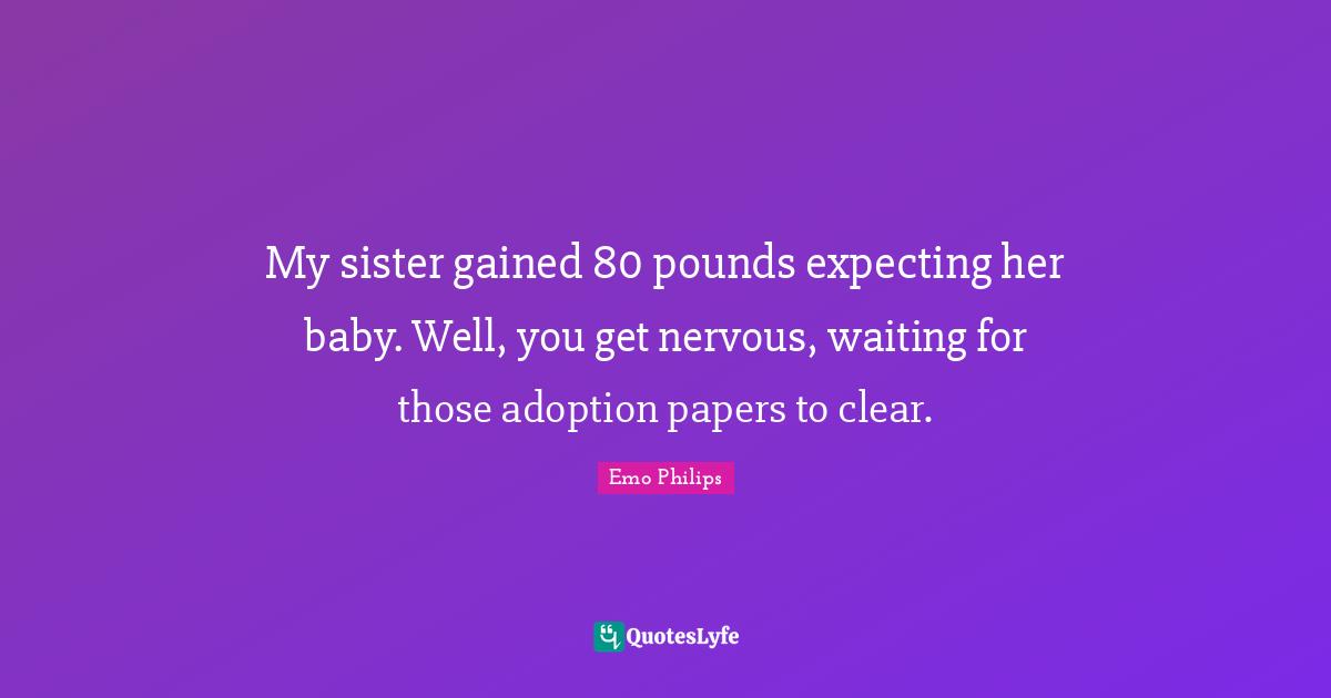 My sister gained 80 pounds expecting her baby. Well, you get nervous, waiting for those adoption papers to clear.