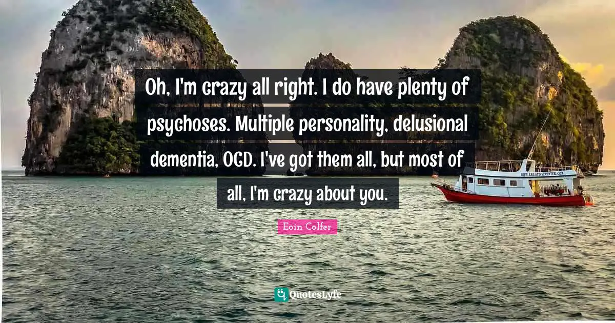 Oh, I'm crazy all right. I do have plenty of psychoses. Multiple personality, delusional dementia, OCD. I've got them all, but most of all, I'm crazy about you.